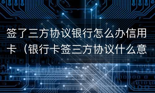 签了三方协议银行怎么办信用卡（银行卡签三方协议什么意思）
