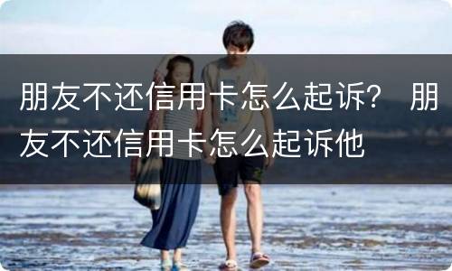 朋友不还信用卡怎么起诉？ 朋友不还信用卡怎么起诉他