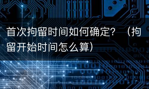 首次拘留时间如何确定？（拘留开始时间怎么算）