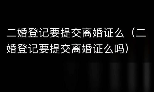 二婚登记要提交离婚证么（二婚登记要提交离婚证么吗）
