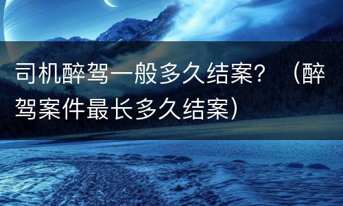 司机醉驾一般多久结案？（醉驾案件最长多久结案）