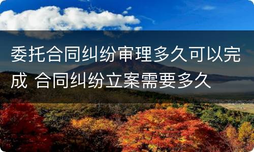 委托合同纠纷审理多久可以完成 合同纠纷立案需要多久