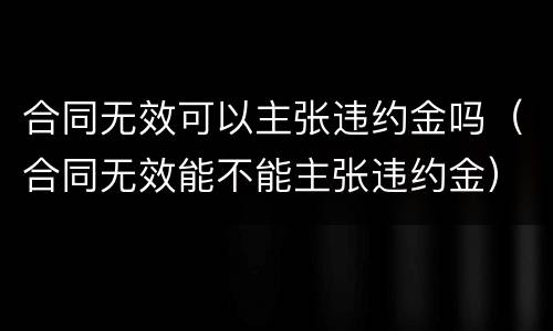 合同无效可以主张违约金吗（合同无效能不能主张违约金）