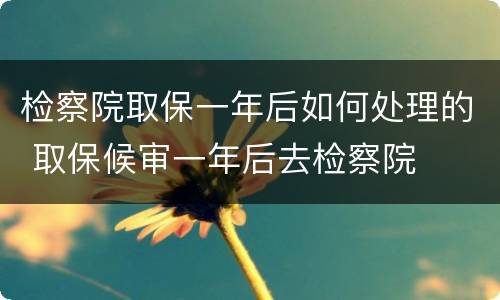 检察院取保一年后如何处理的 取保候审一年后去检察院