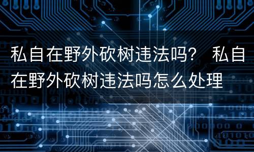私自在野外砍树违法吗？ 私自在野外砍树违法吗怎么处理