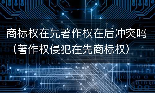 商标权在先著作权在后冲突吗（著作权侵犯在先商标权）