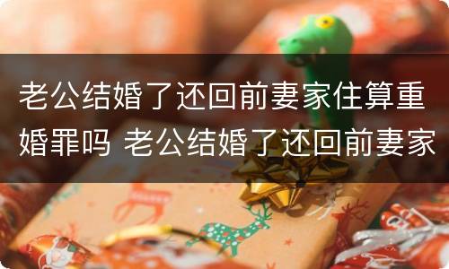 老公结婚了还回前妻家住算重婚罪吗 老公结婚了还回前妻家住算重婚罪吗知乎