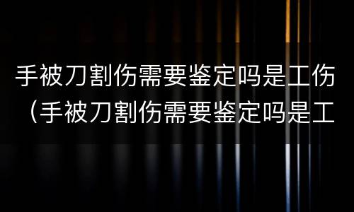 手被刀割伤需要鉴定吗是工伤（手被刀割伤需要鉴定吗是工伤还是伤残）