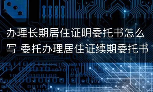 办理长期居住证明委托书怎么写 委托办理居住证续期委托书模板