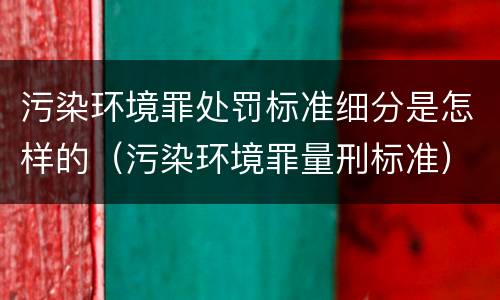 污染环境罪处罚标准细分是怎样的（污染环境罪量刑标准）