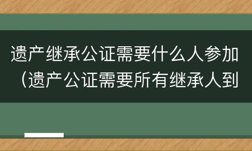 遗产继承公证需要什么人参加（遗产公证需要所有继承人到场吗）