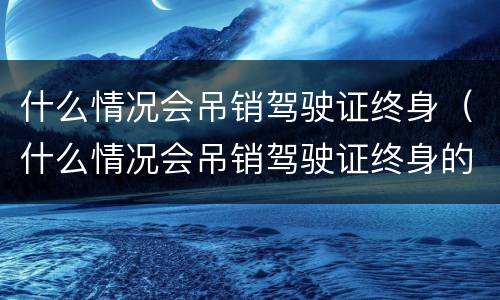 什么情况会吊销驾驶证终身（什么情况会吊销驾驶证终身的）