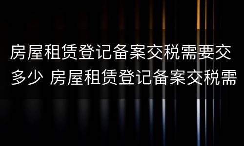 房屋租赁登记备案交税需要交多少 房屋租赁登记备案交税需要交多少费用