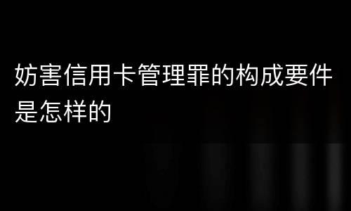 妨害信用卡管理罪的构成要件是怎样的
