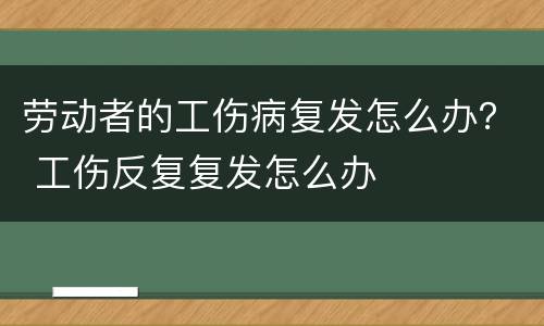 劳动者的工伤病复发怎么办？ 工伤反复复发怎么办