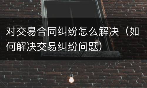 对交易合同纠纷怎么解决（如何解决交易纠纷问题）