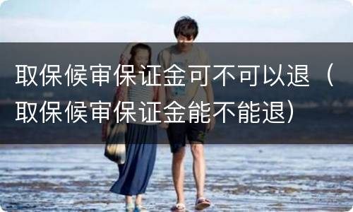 取保候审保证金可不可以退（取保候审保证金能不能退）