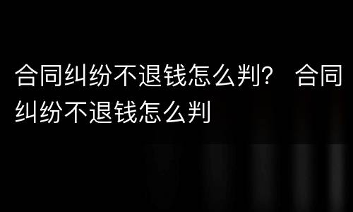 合同纠纷不退钱怎么判？ 合同纠纷不退钱怎么判