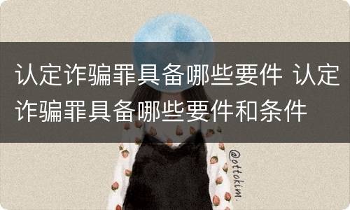 认定诈骗罪具备哪些要件 认定诈骗罪具备哪些要件和条件