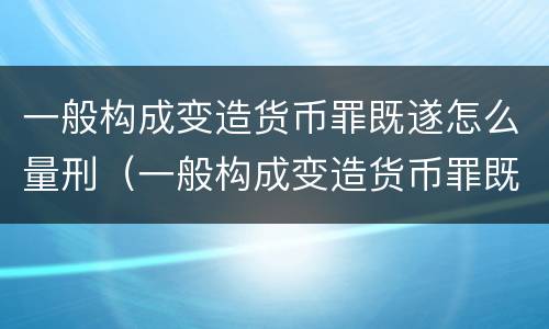一般构成变造货币罪既遂怎么量刑（一般构成变造货币罪既遂怎么量刑呢）