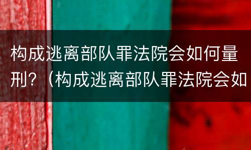构成逃离部队罪法院会如何量刑?（构成逃离部队罪法院会如何量刑呢）