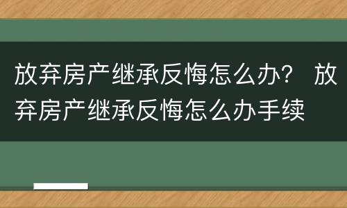 放弃房产继承反悔怎么办？ 放弃房产继承反悔怎么办手续