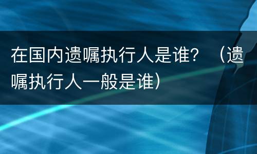 在国内遗嘱执行人是谁？（遗嘱执行人一般是谁）