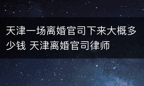 天津一场离婚官司下来大概多少钱 天津离婚官司律师