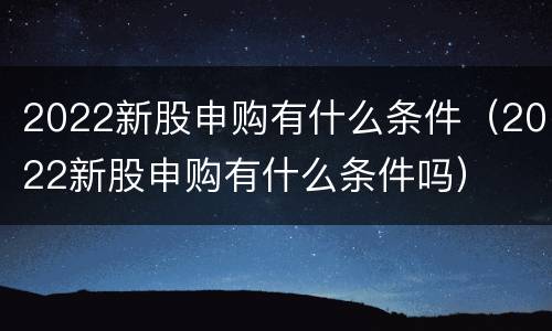 2022新股申购有什么条件（2022新股申购有什么条件吗）