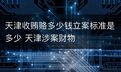 天津收贿赂多少钱立案标准是多少 天津涉案财物