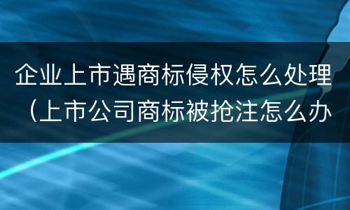 企业上市遇商标侵权怎么处理（上市公司商标被抢注怎么办）