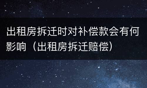 出租房拆迁时对补偿款会有何影响（出租房拆迁赔偿）