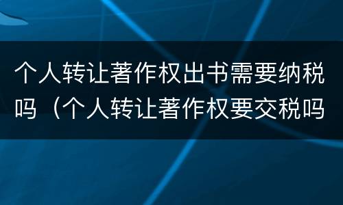 个人转让著作权出书需要纳税吗（个人转让著作权要交税吗）