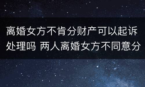 离婚女方不肯分财产可以起诉处理吗 两人离婚女方不同意分割房产怎么办?