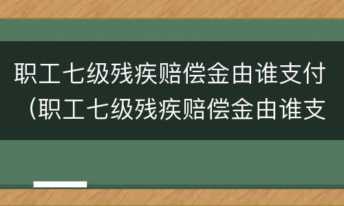 职工七级残疾赔偿金由谁支付（职工七级残疾赔偿金由谁支付的）