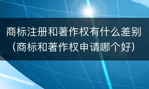 商标注册和著作权有什么差别（商标和著作权申请哪个好）