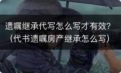 遗嘱继承代写怎么写才有效？（代书遗嘱房产继承怎么写）