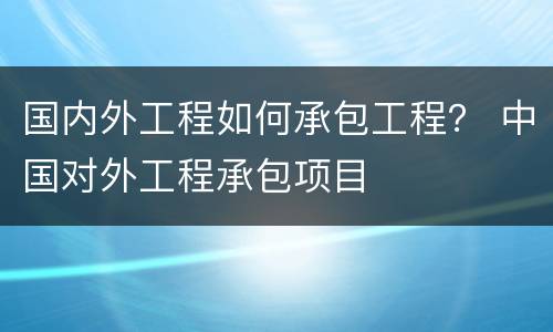 国内外工程如何承包工程？ 中国对外工程承包项目