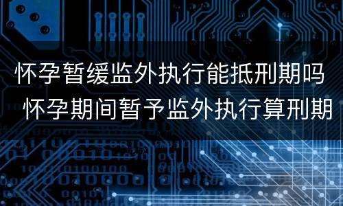 怀孕暂缓监外执行能抵刑期吗 怀孕期间暂予监外执行算刑期吗