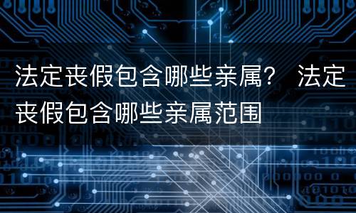 法定丧假包含哪些亲属？ 法定丧假包含哪些亲属范围