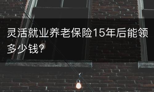 灵活就业养老保险15年后能领多少钱?