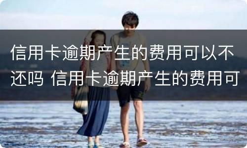 信用卡逾期产生的费用可以不还吗 信用卡逾期产生的费用可以不还吗怎么办