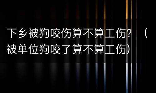 下乡被狗咬伤算不算工伤？（被单位狗咬了算不算工伤）