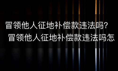 冒领他人征地补偿款违法吗？ 冒领他人征地补偿款违法吗怎么处理