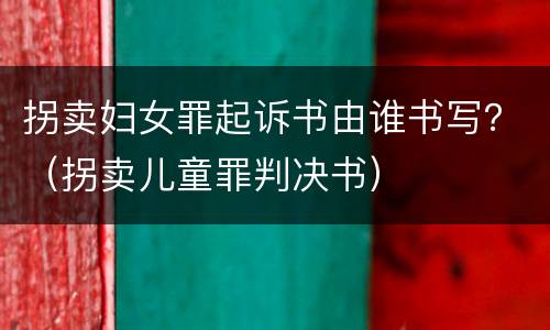 拐卖妇女罪起诉书由谁书写？（拐卖儿童罪判决书）