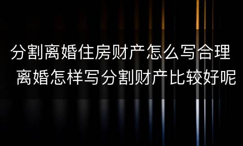 分割离婚住房财产怎么写合理 离婚怎样写分割财产比较好呢