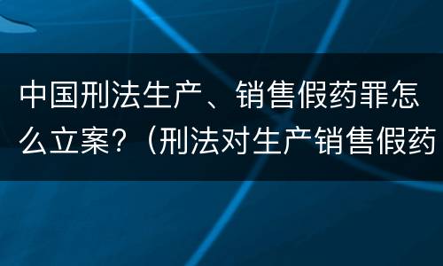 中国刑法生产、销售假药罪怎么立案?（刑法对生产销售假药的处理）