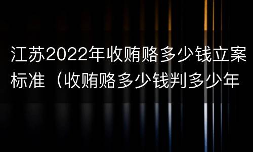 江苏2022年收贿赂多少钱立案标准（收贿赂多少钱判多少年）