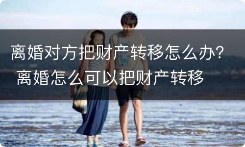 离婚对方把财产转移怎么办？ 离婚怎么可以把财产转移