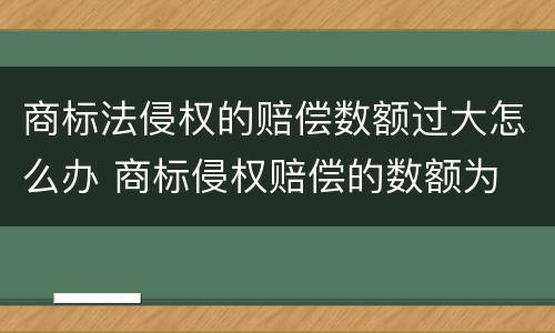 商标法侵权的赔偿数额过大怎么办 商标侵权赔偿的数额为